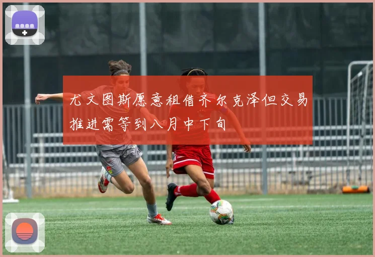尤文图斯愿意租借齐尔克泽但交易推进需等到八月中下旬