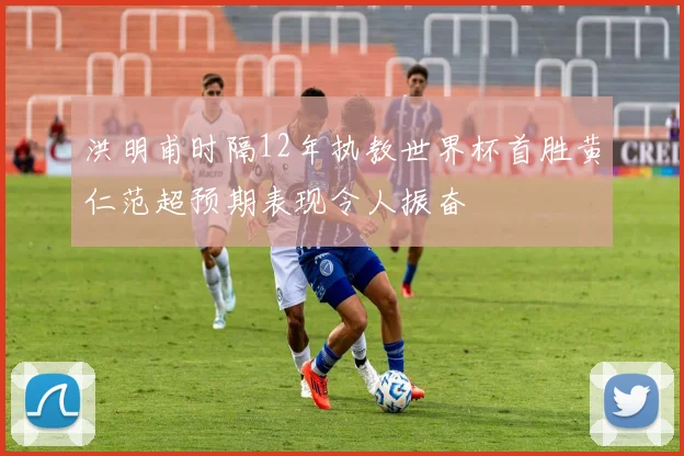 洪明甫时隔12年执教世界杯首胜黄仁范超预期表现令人振奋