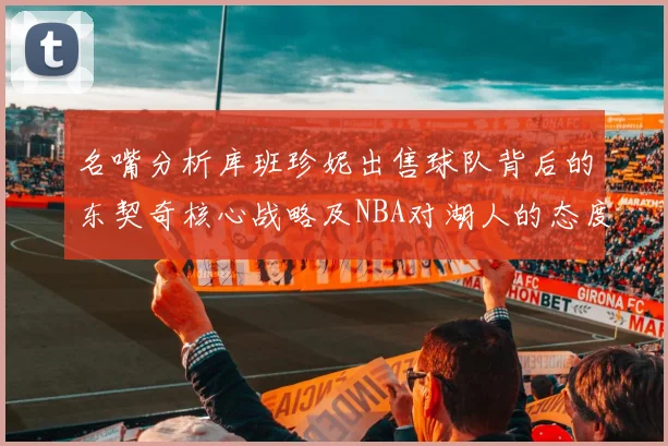 名嘴分析库班珍妮出售球队背后的东契奇核心战略及NBA对湖人的态度