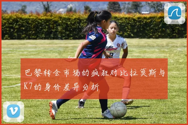 巴黎转会市场的疯狂对比拉莫斯与K7的身价差异分析