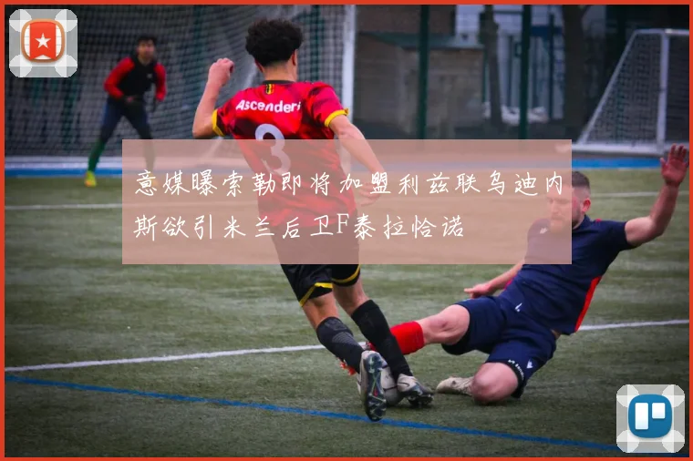 意媒曝索勒即将加盟利兹联乌迪内斯欲引米兰后卫F泰拉恰诺