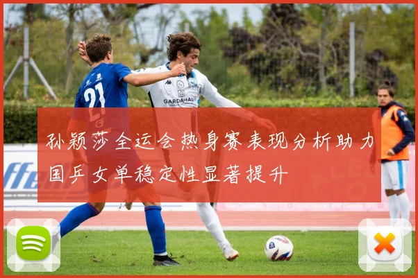 孙颖莎全运会热身赛表现分析助力国乒女单稳定性显著提升