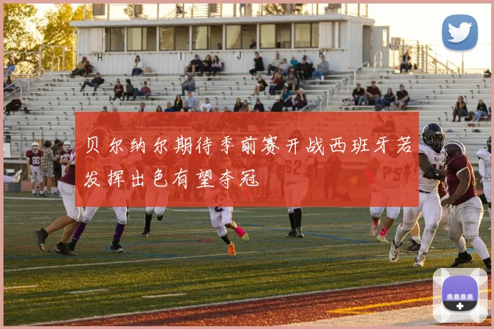 贝尔纳尔期待季前赛开战西班牙若发挥出色有望夺冠