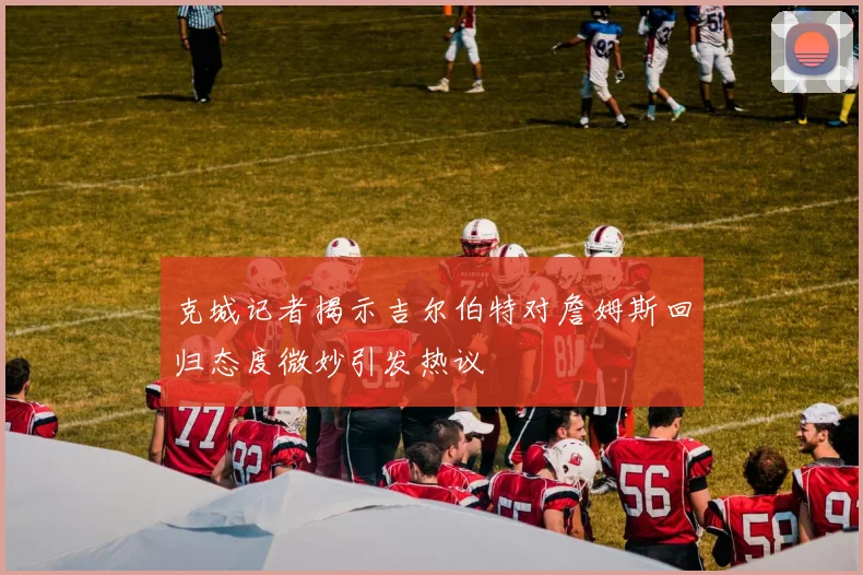 克城记者揭示吉尔伯特对詹姆斯回归态度微妙引发热议