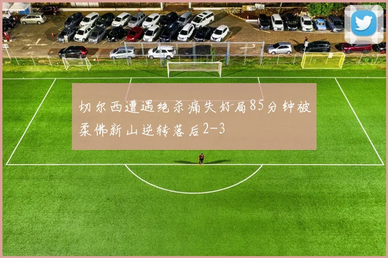 切尔西遭遇绝杀痛失好局85分钟被柔佛新山逆转落后2-3