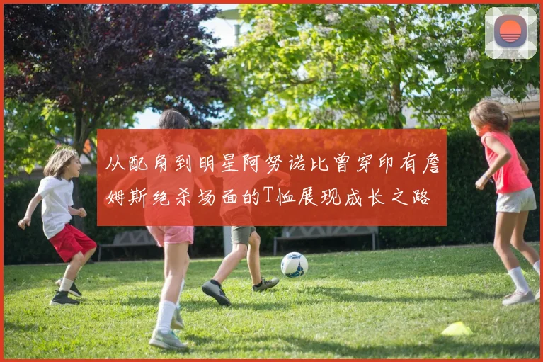 从配角到明星阿努诺比曾穿印有詹姆斯绝杀场面的T恤展现成长之路
