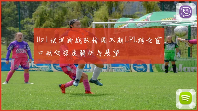 Uzi试训新战队传闻不断LPL转会窗口动向深度解析与展望
