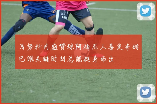 马努科内盛赞琼阿梅尼人善良夸姆巴佩关键时刻总能挺身而出
