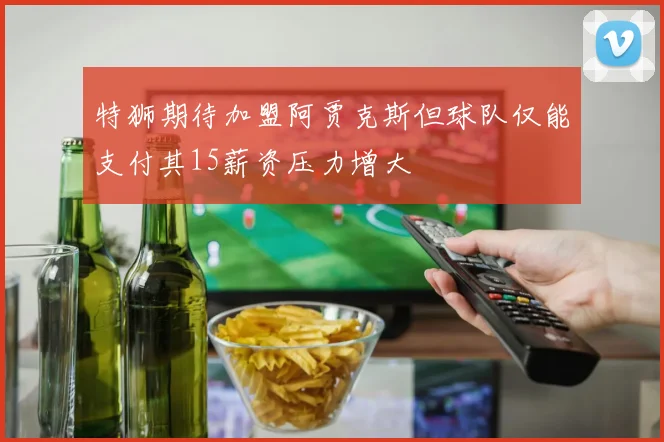 特狮期待加盟阿贾克斯但球队仅能支付其15薪资压力增大
