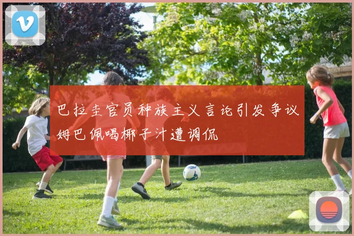 巴拉圭官员种族主义言论引发争议姆巴佩喝椰子汁遭调侃