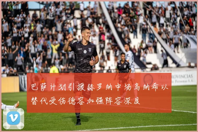 巴萨计划引援赫罗纳中场乌纳希以替代受伤德容加强阵容深度